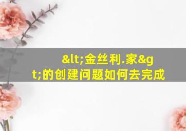 <金丝利.家>的创建问题如何去完成